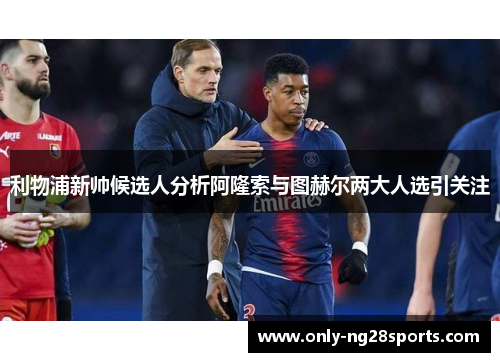 利物浦新帅候选人分析阿隆索与图赫尔两大人选引关注