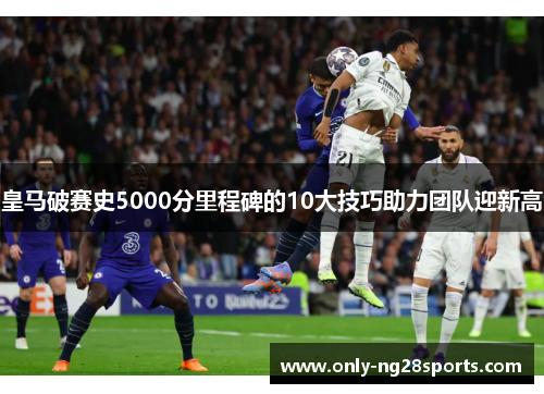 皇马破赛史5000分里程碑的10大技巧助力团队迎新高