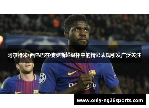 阿尔特米·西乌巴在俄罗斯超级杯中的精彩表现引发广泛关注