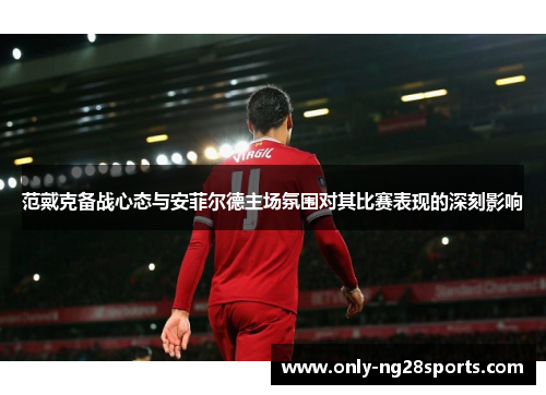 范戴克备战心态与安菲尔德主场氛围对其比赛表现的深刻影响