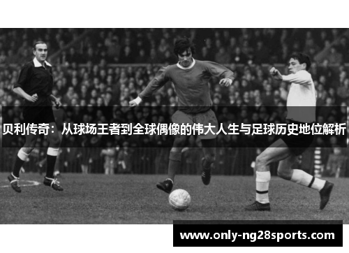 贝利传奇：从球场王者到全球偶像的伟大人生与足球历史地位解析