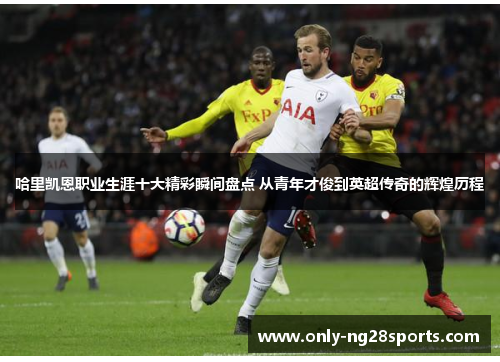 哈里凯恩职业生涯十大精彩瞬间盘点 从青年才俊到英超传奇的辉煌历程