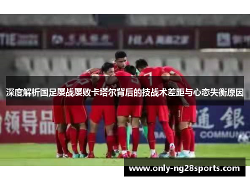 深度解析国足屡战屡败卡塔尔背后的技战术差距与心态失衡原因